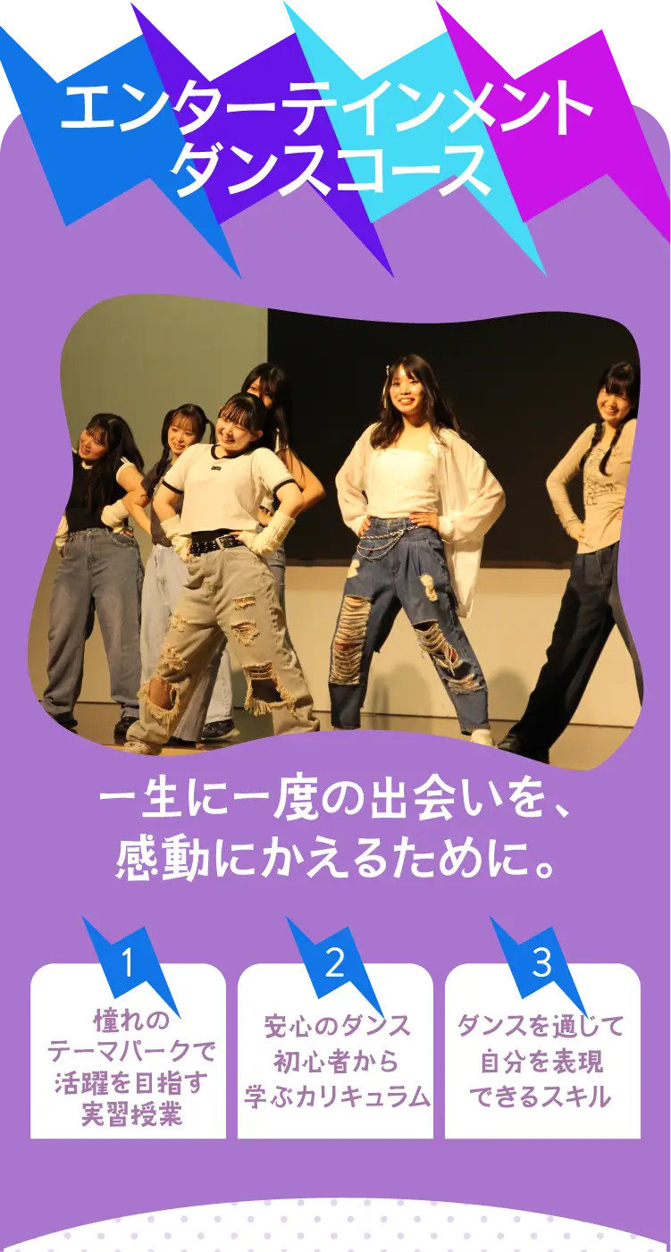 エンターテインメントダンスコース 一生に一度の出会いを、感動にかえるために。 1-憧れのテーマパークで活躍を目指す実習授業 2-安心のダンス初心者から学ぶカリキュラム 3-ダンスを通じて自分を表現できるスキル