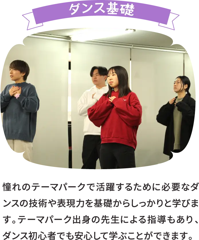 ダンス基礎 憧れのテーマパークで活躍するために必要なダンスの技術や表現力を基礎からしっかりと学びます。テーマパーク出身の先生による指導もあり、ダンス初心者でも安心して学ぶことができます。