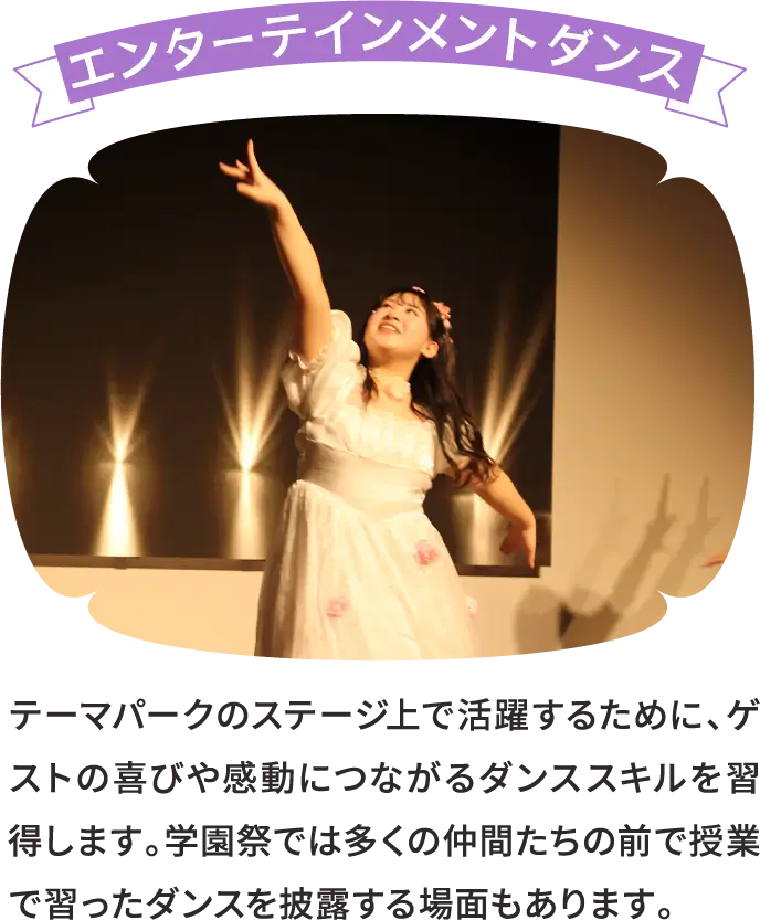 エンターテインメントダンス テーマパークのステージ上で活躍するために、ゲストの喜びや感動につながるダンススキルを習得します。学園祭では多くの仲間たちの前で授業で習ったダンスを披露する場面もあります。