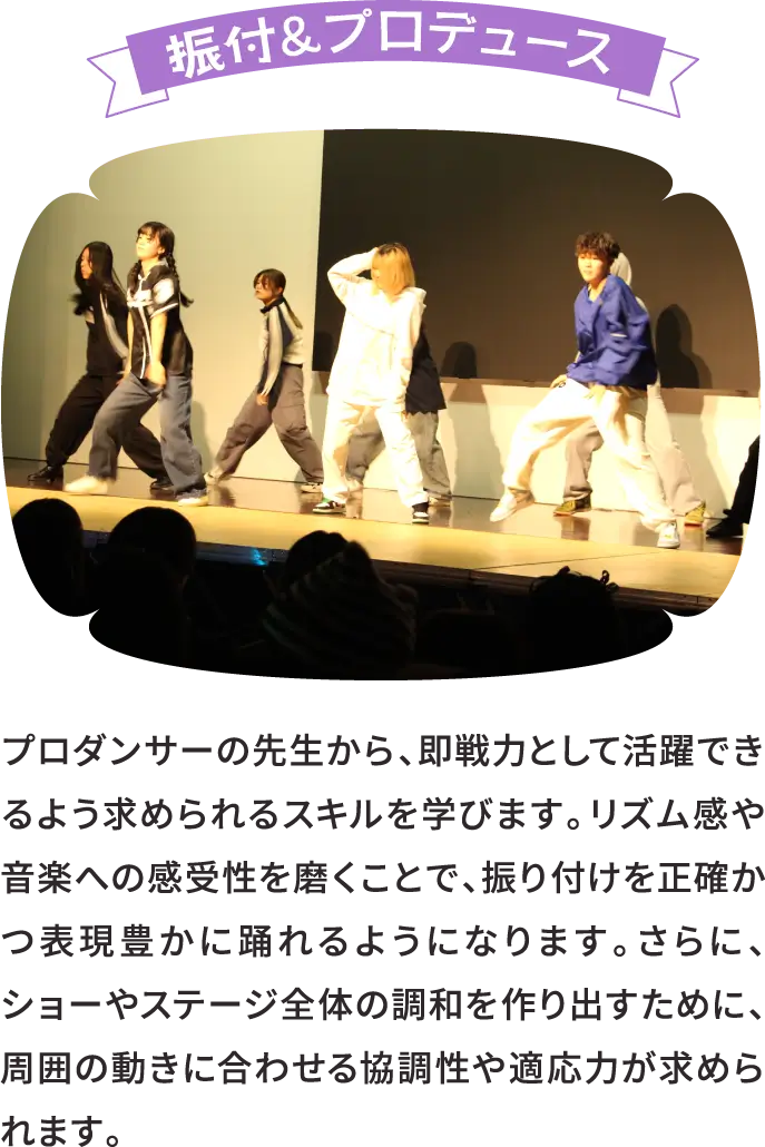 振付＆プロデュース プロダンサーの先生から、即戦力として活躍できるよう求められるスキルを学びます。リズム感や音楽への感受性を磨くことで、振り付けを正確かつ表現豊かに踊れるようになります。さらに、ショーやステージ全体の調和を作り出すために、周囲の動きに合わせる協調性や適応力が求められます。
