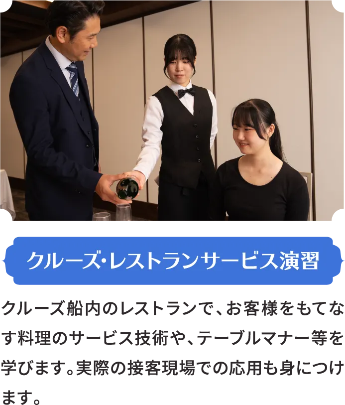 クルーズ･レストランサービス演習 クルーズ船内のレストランで、お客様をもてなす料理のサービス技術や、テーブルマナー等を学びます。実際の接客現場での応用も身につけます。