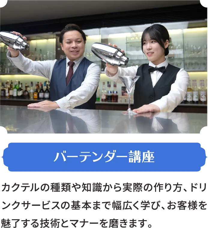 バーテンダー講座 カクテルの種類や知識から実際の作り方、ドリンクサービスの基本まで幅広く学び、お客様を魅了する技術とマナーを磨きます。