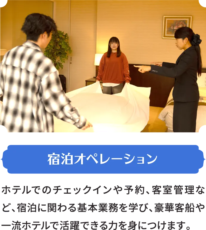 宿泊オペレーション ホテルでのチェックインや予約、客室管理など、宿泊に関わる基本業務を学び、豪華客船や一流ホテルで活躍できる力を身につけます。