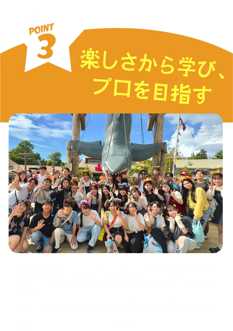 POINT3 楽しさから学び、プロを目指す 様々なお客様に最高の楽しい思い出をつくっていただけるよう、現場経験豊富なプロから教わり、クラスメイトと共に多くの経験をする２年間でスペシャリストを目指します。