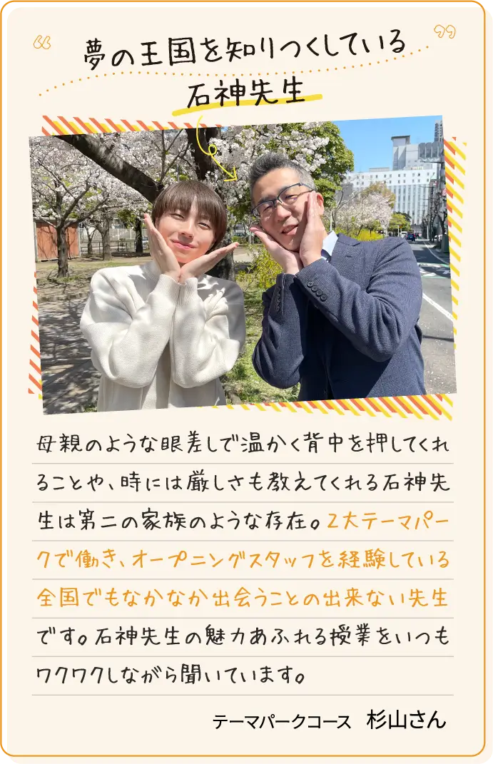 夢の王国を知りつくしている石神先生 母親のような眼差しで温かく背中を押してくれることや、時には厳しさも教えてくれる石神先生は第二の家族のような存在。２大テーマパークで働き、オープニングスタッフを経験している全国でもなかなか出会うことの出来ない先生です。石神先生の魅力あふれる授業をいつもワクワクしながら聞いています。テーマパークコース杉山さん