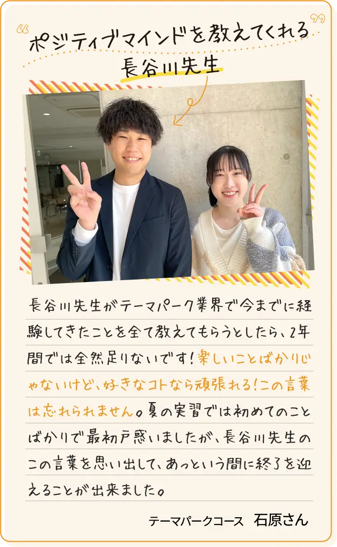 ポジティブマインドを教えてくれる長谷川先生 長谷川先生がテーマパーク業界で今までに経験してきたことを全て教えてもらうとしたら、2年間では全然足りないです！楽しいことばかりじゃないけど、好きなコトなら頑張れる！この言葉は忘れられません。夏の実習では初めてのことばかりで最初戸惑いましたが、長谷川先生のこの言葉を思い出して、あっという間に終了を迎えることが出来ました。テーマパークコース石原さん