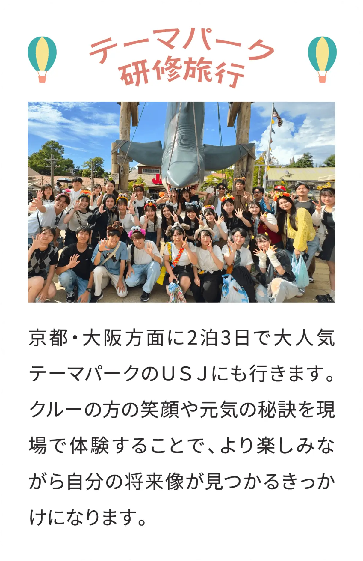 テーマパーク研修旅行 京都・大阪方面に2泊3日で大人気テーマパークのＵＳＪにも行きます。クルーの方の笑顔や元気の秘訣を現場で体験することで、より楽しみながら自分の将来像が見つかるきっかけになります。