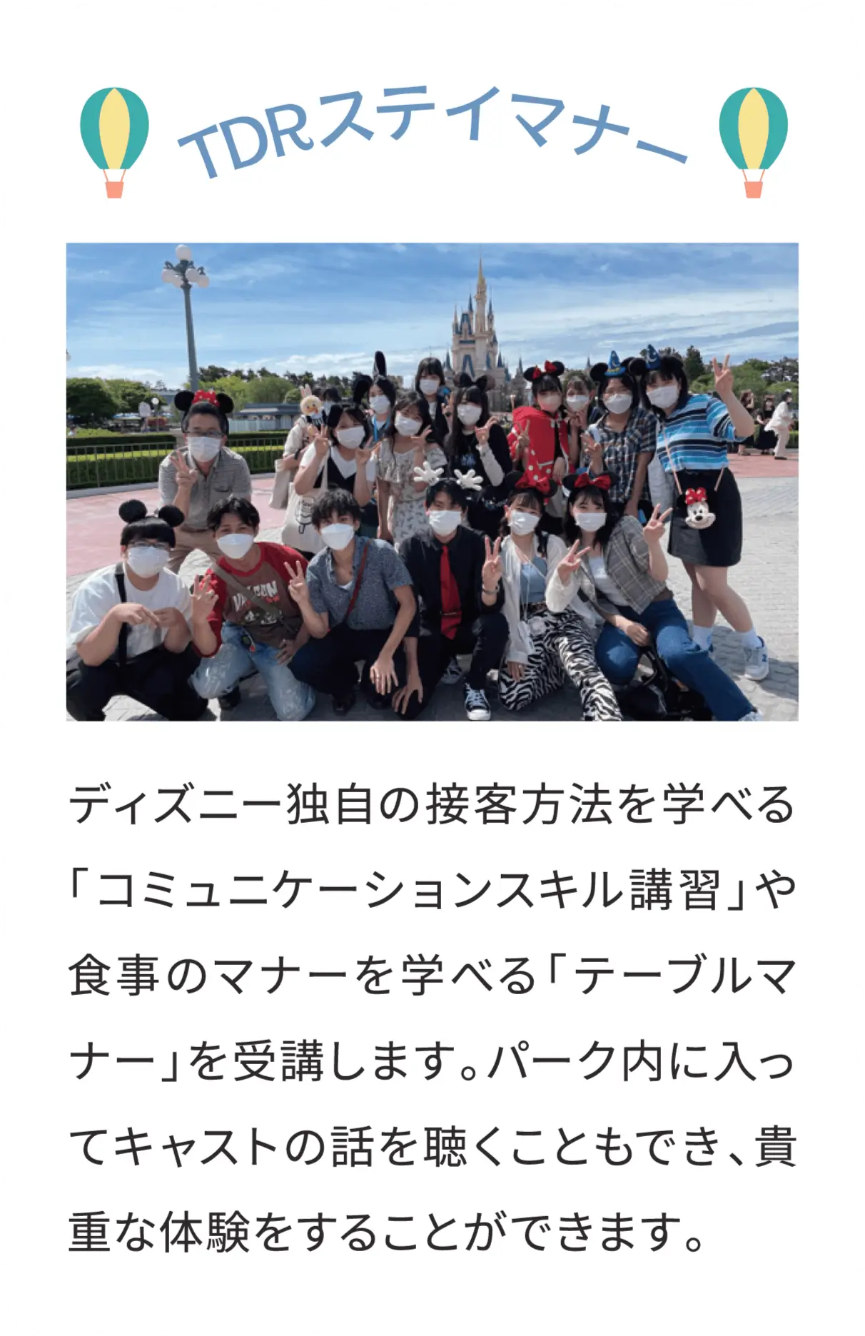 TDRステイマナー ディズニー独自の接客方法を学べる「コミュニケーションスキル講習」や食事のマナーを学べる「テーブルマナー」を受講します。パーク内に入ってキャストの話を聴くこともでき、貴重な体験をすることができます。