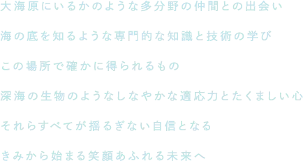 大海原にいるかのような多分野の仲間との出会い、海の底を知るような専門的な知識と技術の学び。この場所で確かに得られるもの。深海の生物のようなしなやかな適応力とたくましい心、それらすべてが揺るぎない自信となる。きみから始まる笑顔あふれる未来へ。