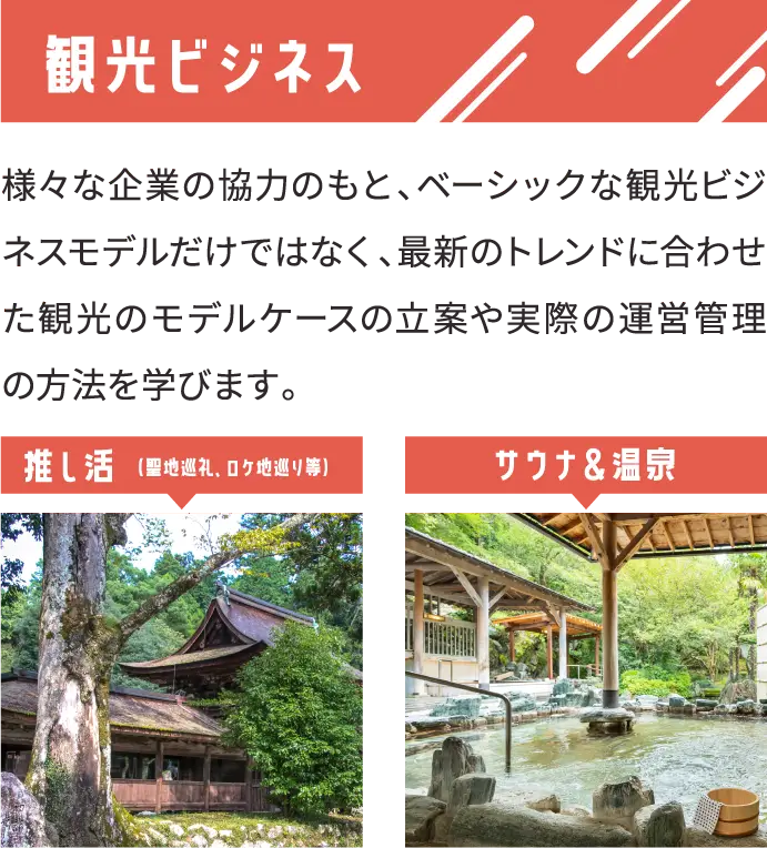 観光ビジネス 様々な企業の協力のもと、ベーシックな観光ビジネスモデルだけではなく、最新のトレンドに合わせた観光のモデルケースの立案や実際の運営管理の方法を学びます。 推し活 （聖地巡礼、ロケ地巡り等）サウナ＆温泉