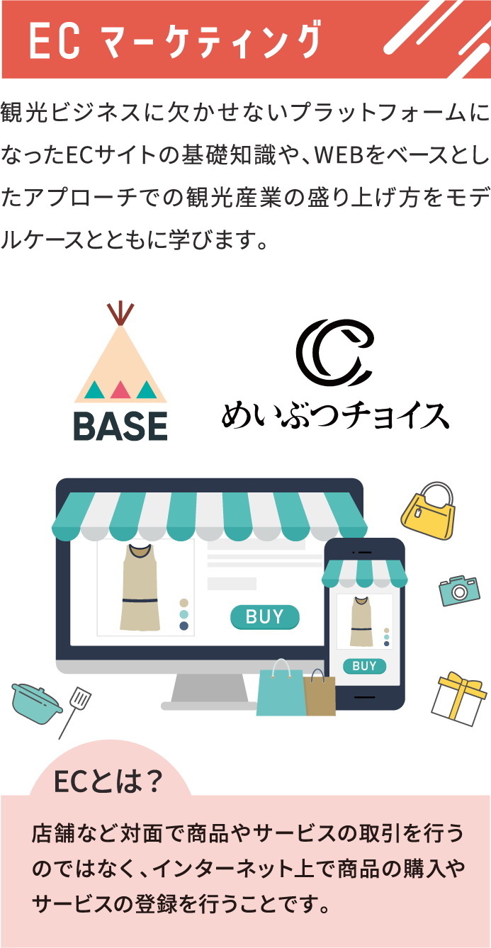 ECマーケティング 観光ビジネスに欠かせないプラットフォームになったECサイトの基礎知識や、WEBをベースとしたアプローチでの観光産業の盛り上げ方をモデルケースとともに学びます。 ECとは？店舗など対面で商品やサービスの取引を行うのではなく、インターネット上で商品の購入やサービスの登録を行うことです。