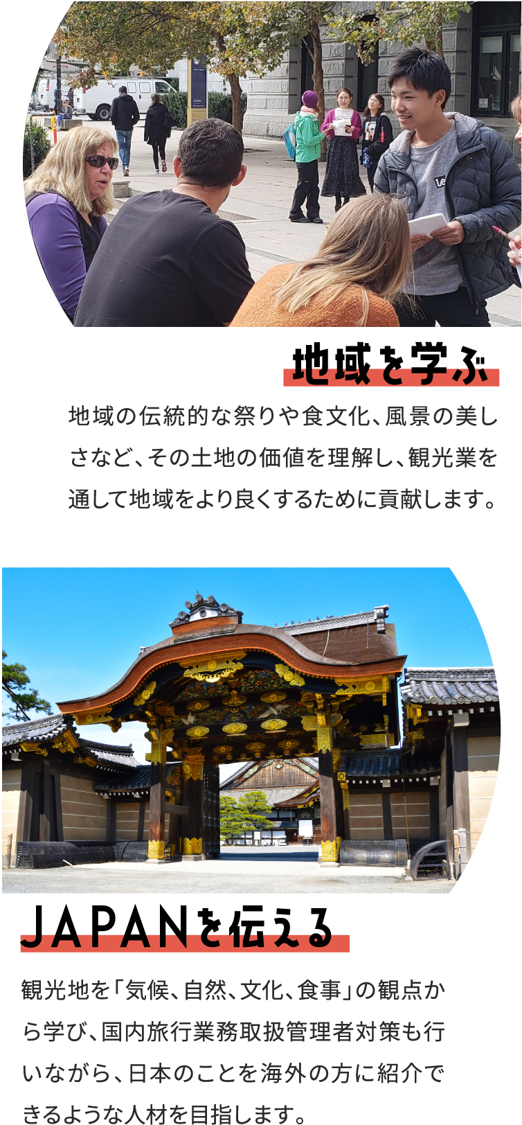 地域を学ぶ 地域の伝統的な祭りや食文化、風景の美しさなど、その土地の価値を理解し、観光業を通して地域をより良くするために貢献します。 ＪＡＰＡＮを伝える 観光地を「気候、自然、文化、食事」の観点から学び、国内旅行業務取扱管理者対策も行いながら、日本のことを海外の方に紹介できるような人材を目指します。