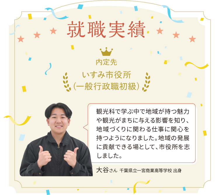 就職実績 内定先いすみ市役所(一般行政職初級).  観光科で学ぶ中で地域が持つ魅力や観光がまちに与える影響を知り、地域づくりに関わる仕事に関心を持つようになりました。地域の発展に貢献できる場として、市役所を志しました。大谷さん　千葉県立一宮商業高等学校 出身