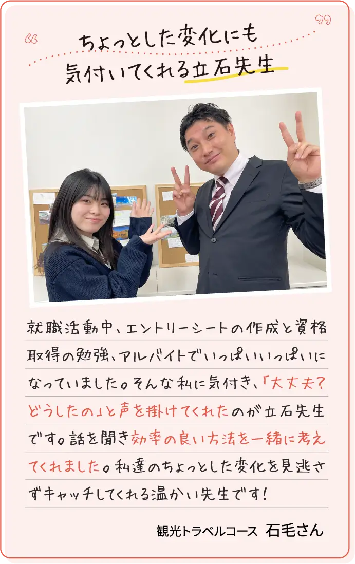 ちょっとした変化にも気付いてくれる立石先生 就職活動中、エントリーシートの作成と資格取得の勉強、アルバイトでいっぱいいっぱいになっていました。そんな私に気付き、「大丈夫？どうしたの」と声を掛けてくれたのが立石先生です。話を聞き効率の良い方法を一緒に考えてくれました。私達のちょっとした変化を見逃さずキャッチしてくれる温かい先生です！ 観光トラベルコース石毛さん